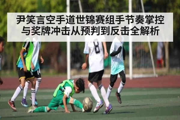 尹笑言空手道世锦赛组手节奏掌控与奖牌冲击从预判到反击全解析