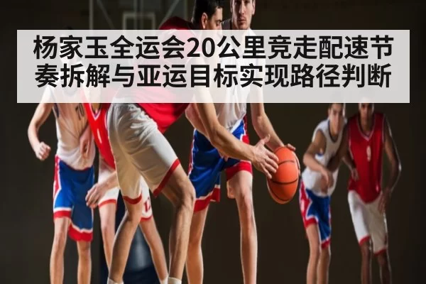 杨家玉全运会20公里竞走配速节奏拆解与亚运目标实现路径判断