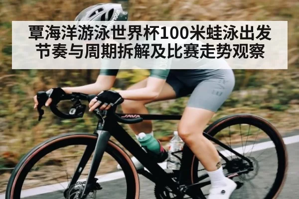 覃海洋游泳世界杯100米蛙泳出发节奏与周期拆解及比赛走势观察