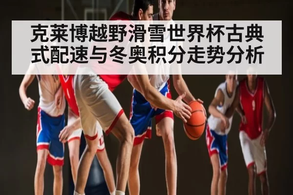 克莱博越野滑雪世界杯古典式配速与冬奥积分走势分析